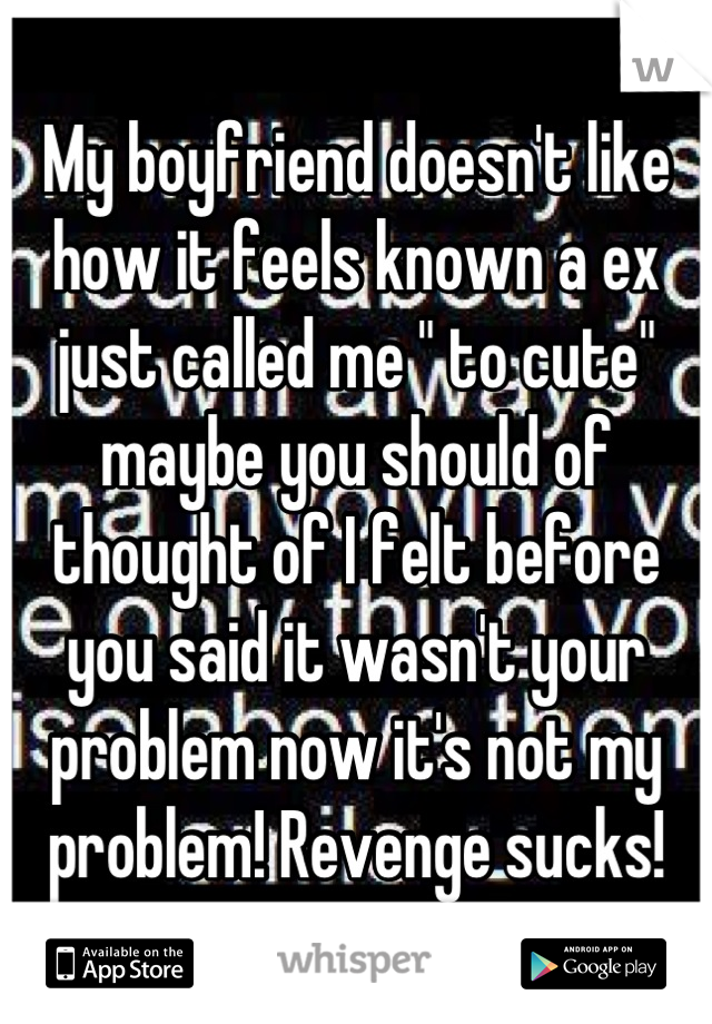 My boyfriend doesn't like how it feels known a ex just called me " to cute" maybe you should of thought of I felt before you said it wasn't your problem now it's not my problem! Revenge sucks!