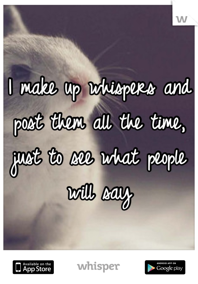 I make up whispers and post them all the time, just to see what people will say