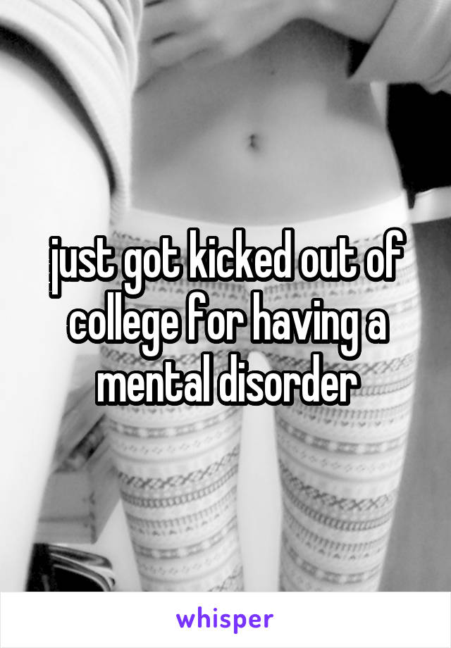 just got kicked out of college for having a mental disorder