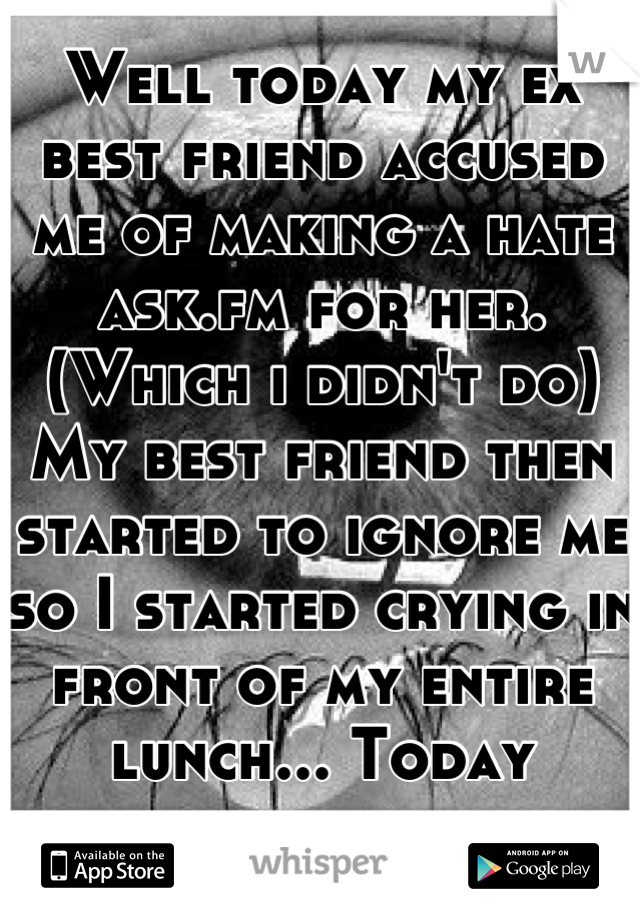 Well today my ex best friend accused me of making a hate ask.fm for her. (Which i didn't do) My best friend then started to ignore me so I started crying in front of my entire lunch... Today sucked. 