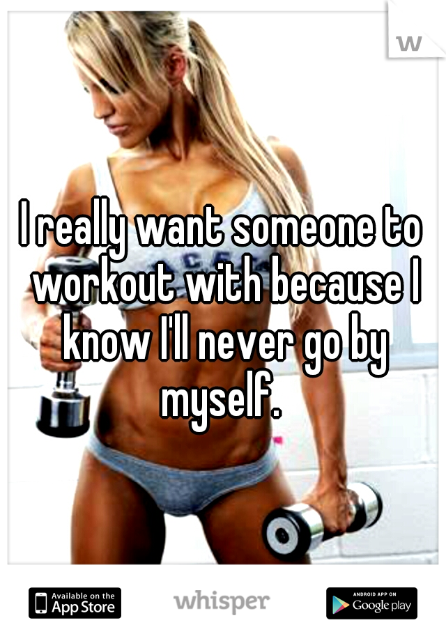 I really want someone to workout with because I know I'll never go by myself. 