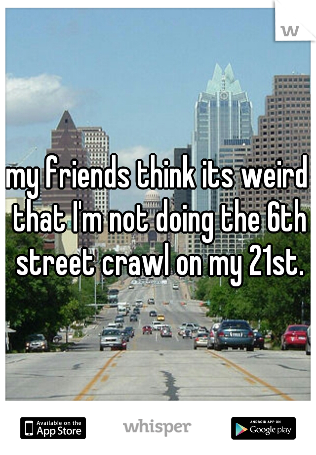 my friends think its weird that I'm not doing the 6th street crawl on my 21st.