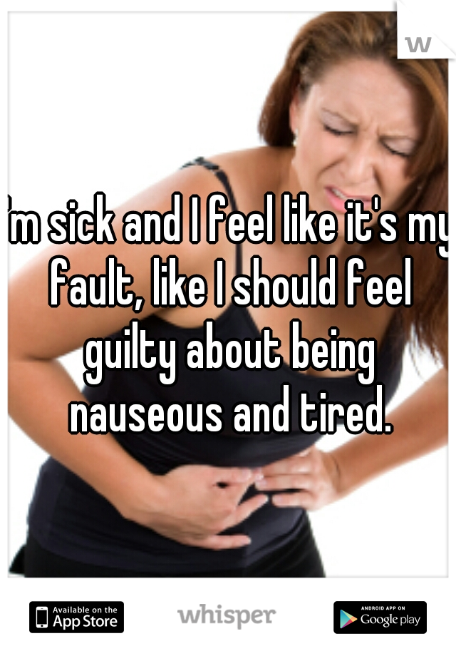 I'm sick and I feel like it's my fault, like I should feel guilty about being nauseous and tired.