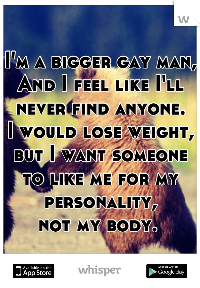 I'm a bigger gay man,
And I feel like I'll never find anyone. 
I would lose weight, but I want someone
to like me for my personality,
not my body. 