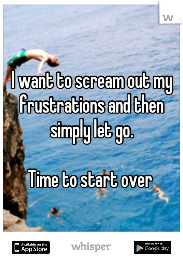 I want to scream out my frustrations and then simply let go. 

Time to start over 