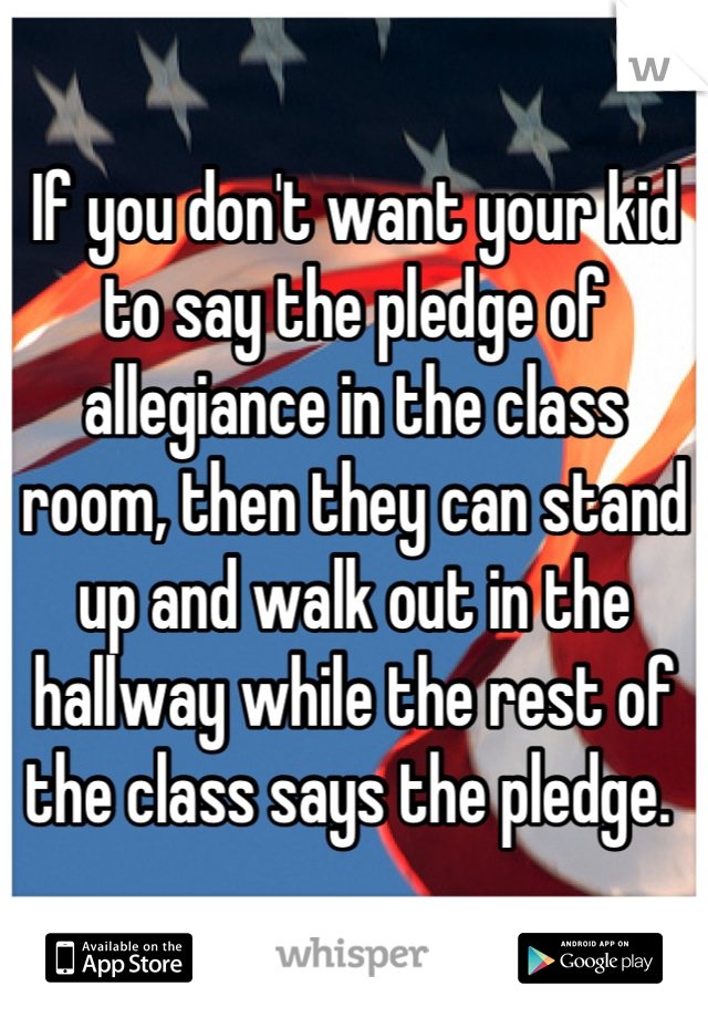 If you don't want your kid to say the pledge of allegiance in the class room, then they can stand up and walk out in the hallway while the rest of the class says the pledge. 