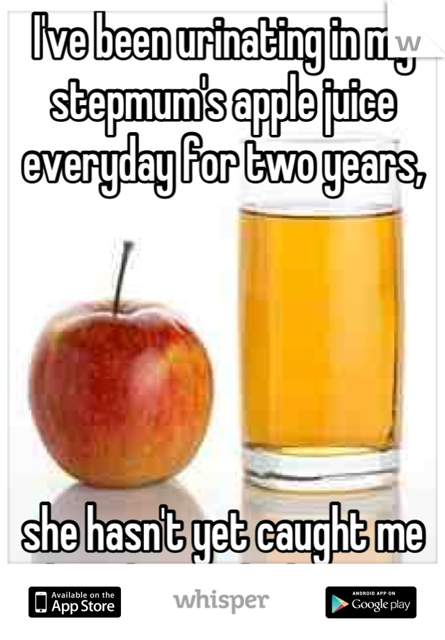 I've been urinating in my stepmum's apple juice everyday for two years, 





she hasn't yet caught me but I know she knows.