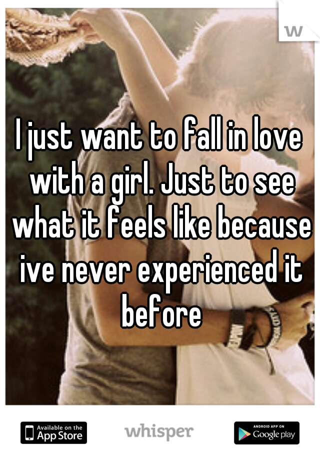 I just want to fall in love with a girl. Just to see what it feels like because ive never experienced it before