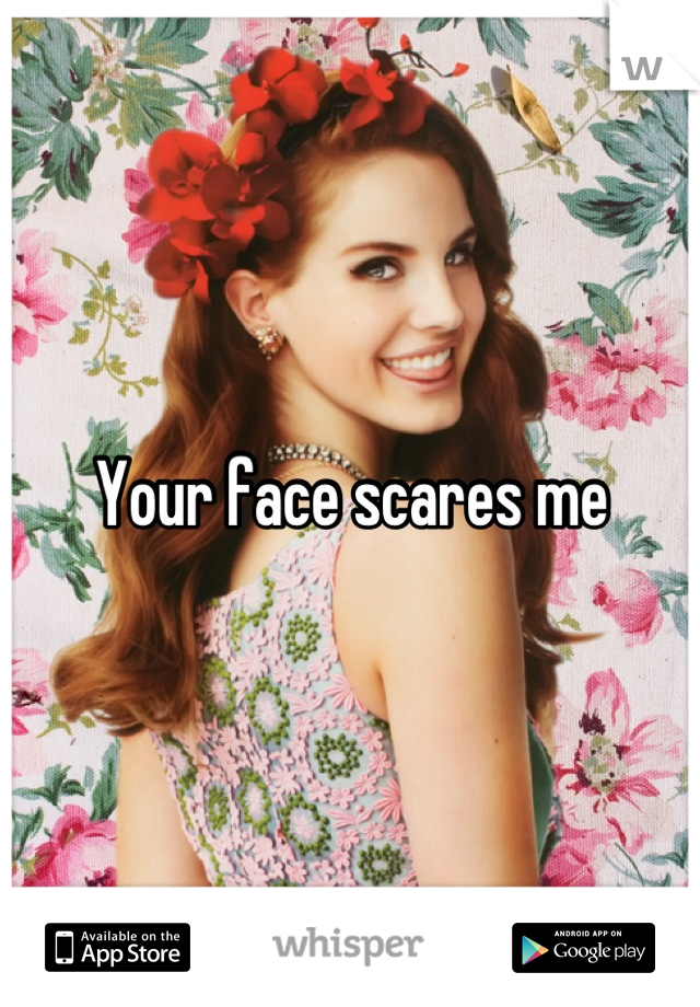 Your face scares me