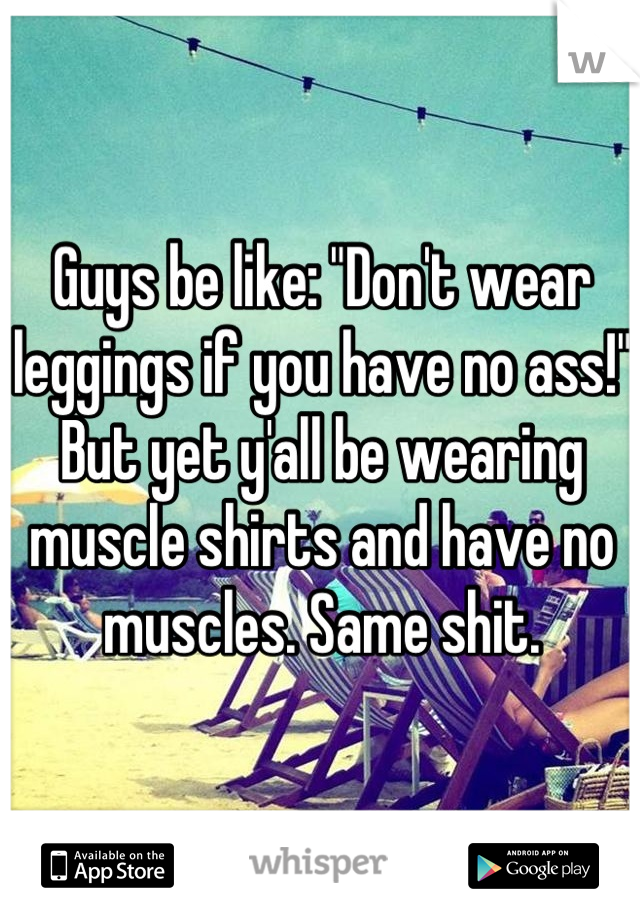 Guys be like: "Don't wear leggings if you have no ass!" But yet y'all be wearing muscle shirts and have no muscles. Same shit.