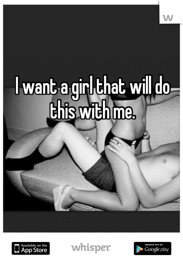 I want a girl that will do this with me.