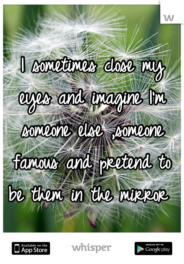 I sometimes close my eyes and imagine I'm someone else ,someone famous and pretend to be them in the mirror 