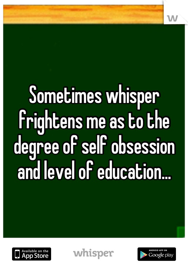 Sometimes whisper frightens me as to the degree of self obsession and level of education...