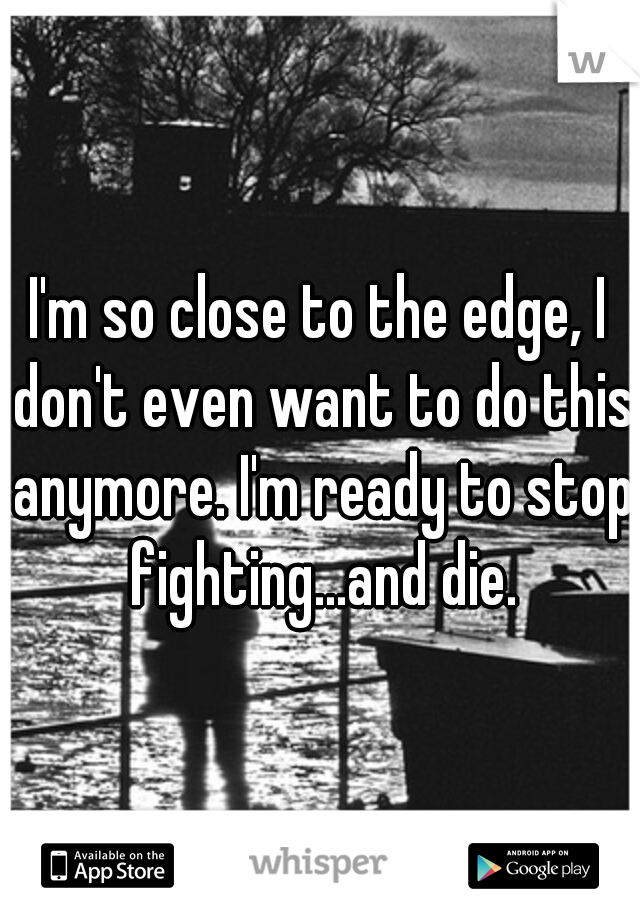 I'm so close to the edge, I don't even want to do this anymore. I'm ready to stop fighting...and die.