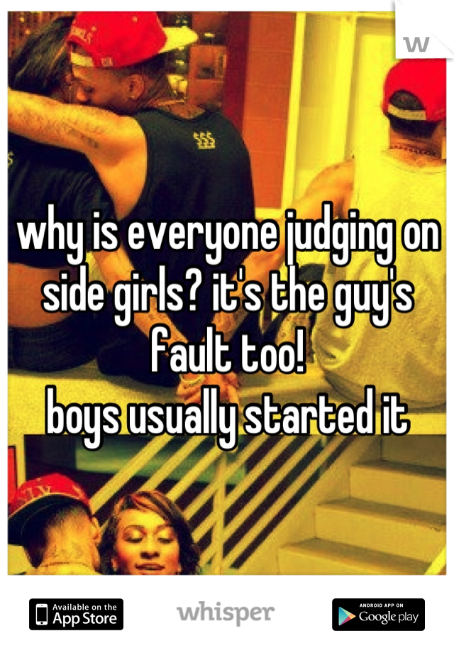 why is everyone judging on side girls? it's the guy's fault too! 
boys usually started it