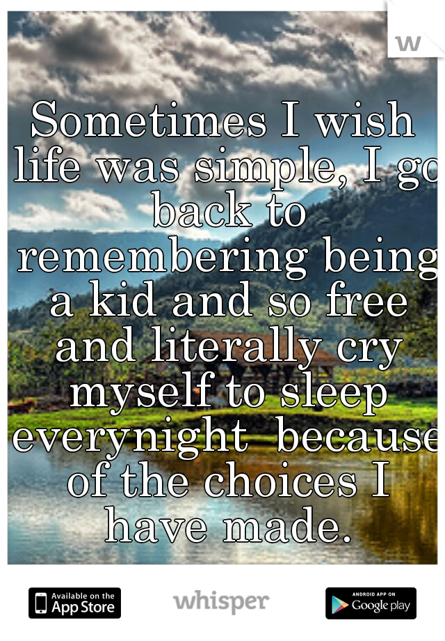 Sometimes I wish life was simple, I go back to remembering being a kid and so free and literally cry myself to sleep everynight  because of the choices I have made.