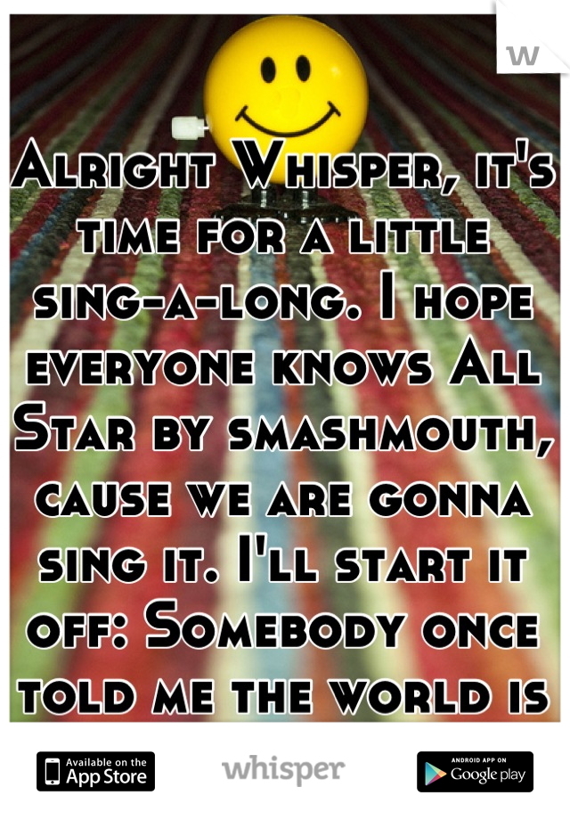 Alright Whisper, it's time for a little sing-a-long. I hope everyone knows All Star by smashmouth, cause we are gonna sing it. I'll start it off: Somebody once told me the world is gonna roll me.