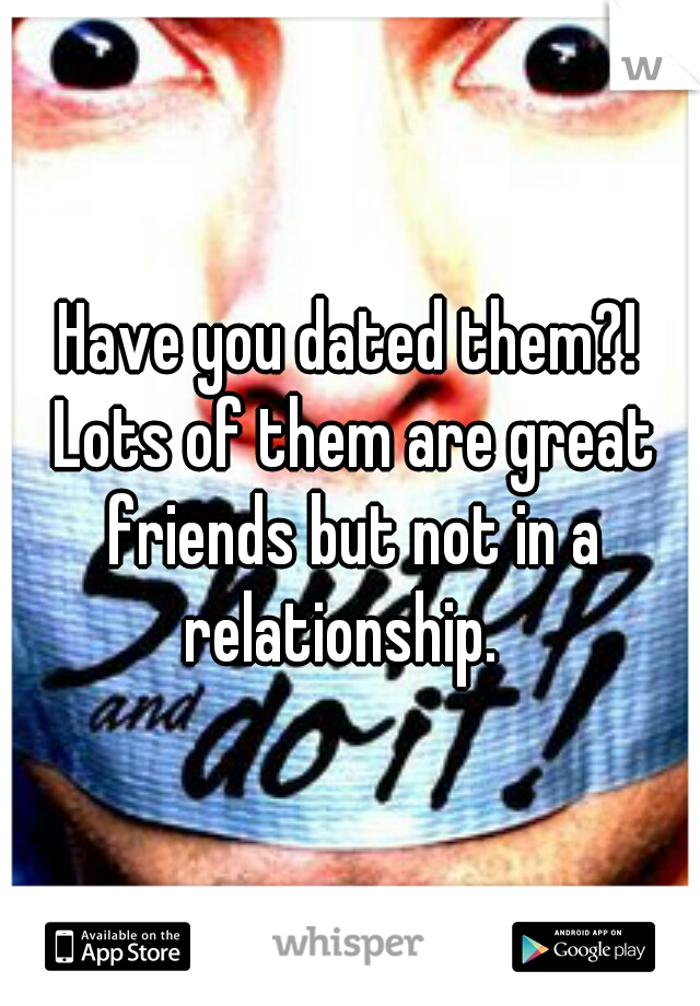 Have you dated them?! Lots of them are great friends but not in a relationship.  