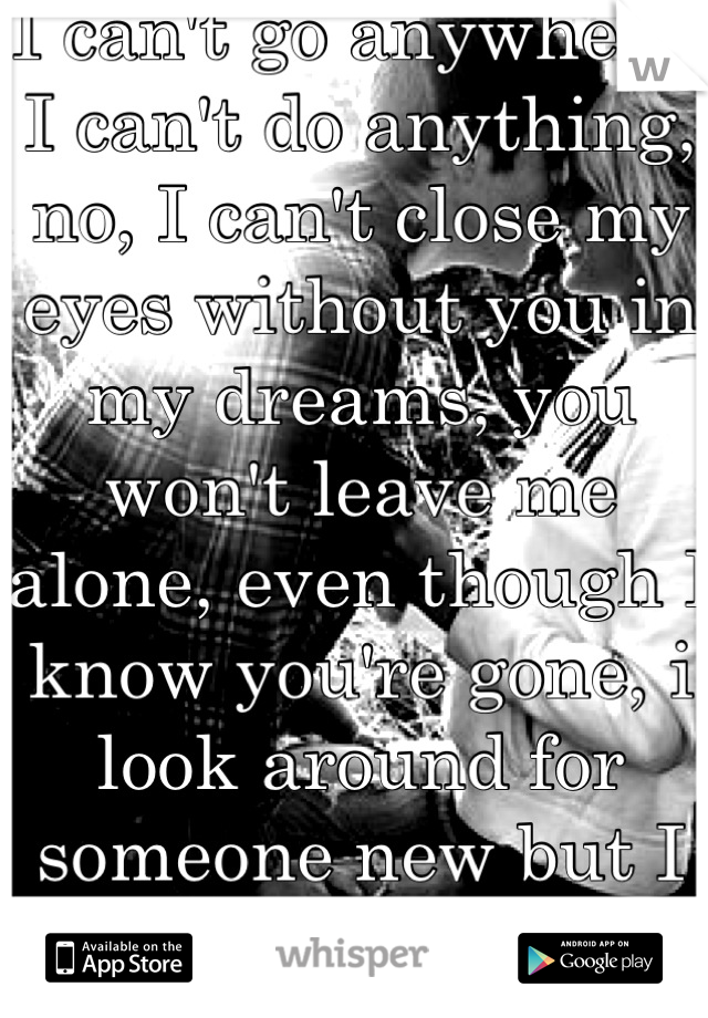 I can't go anywhere, I can't do anything, no, I can't close my eyes without you in my dreams, you won't leave me alone, even though I know you're gone, i look around for someone new but I see you