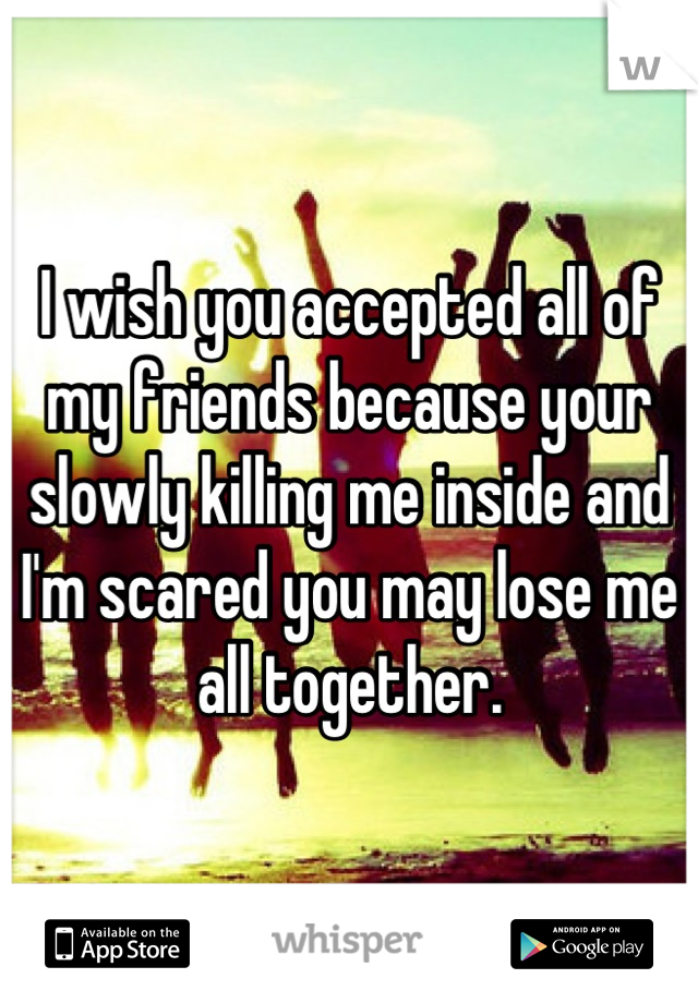 I wish you accepted all of my friends because your slowly killing me inside and I'm scared you may lose me all together.