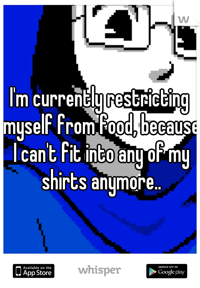 I'm currently restricting myself from food, because I can't fit into any of my shirts anymore..