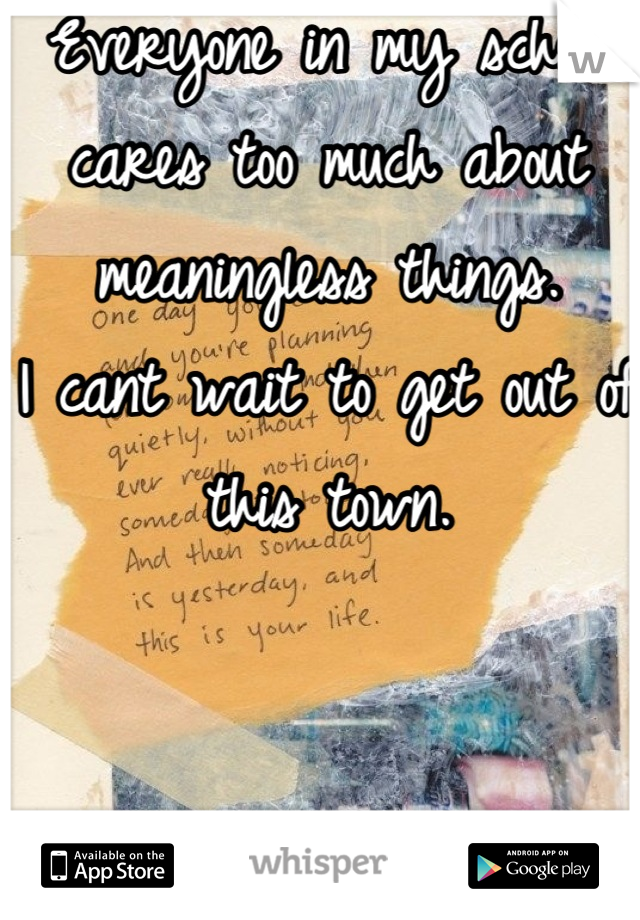 Everyone in my school cares too much about meaningless things.
I cant wait to get out of this town.