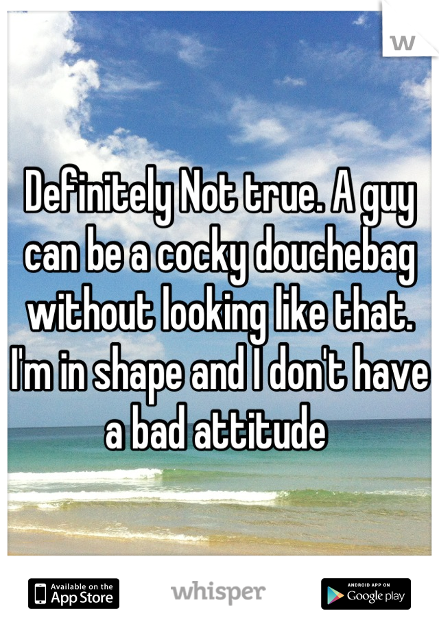 Definitely Not true. A guy can be a cocky douchebag without looking like that. I'm in shape and I don't have a bad attitude 