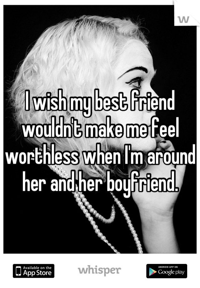 I wish my best friend wouldn't make me feel worthless when I'm around her and her boyfriend.