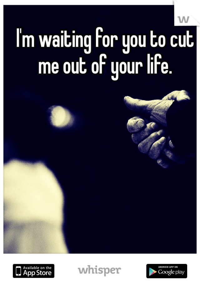 I'm waiting for you to cut me out of your life.