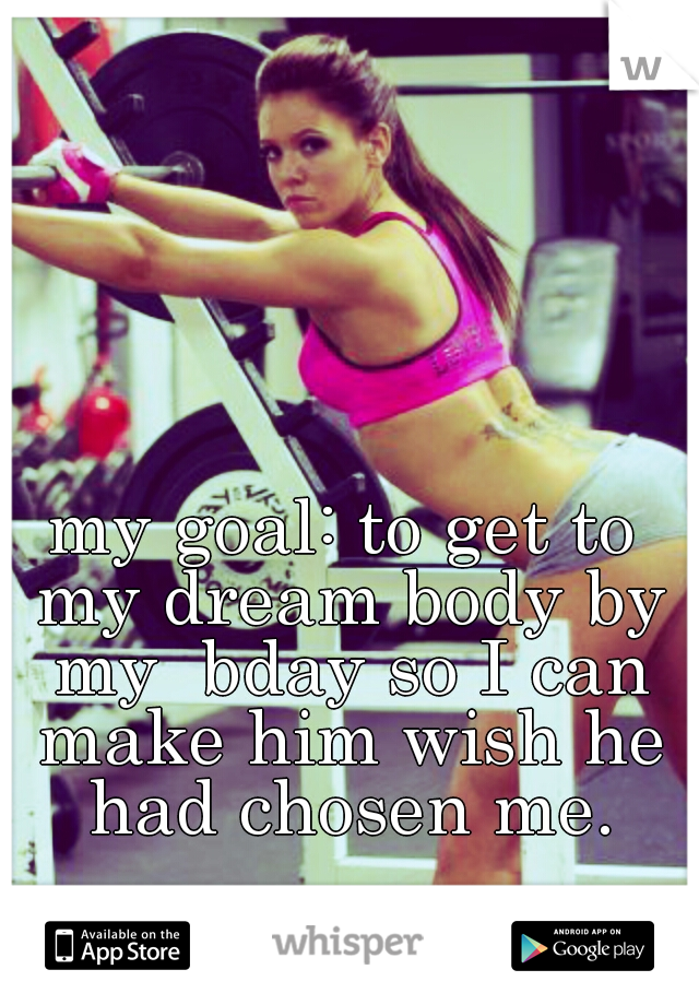 my goal: to get to my dream body by my  bday so I can make him wish he had chosen me.