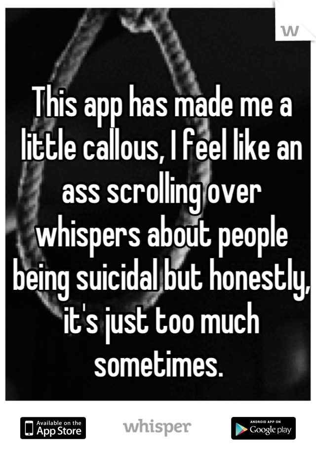 This app has made me a little callous, I feel like an ass scrolling over whispers about people being suicidal but honestly, it's just too much sometimes. 