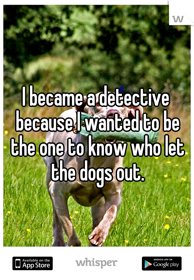 I became a detective because I wanted to be the one to know who let the dogs out.