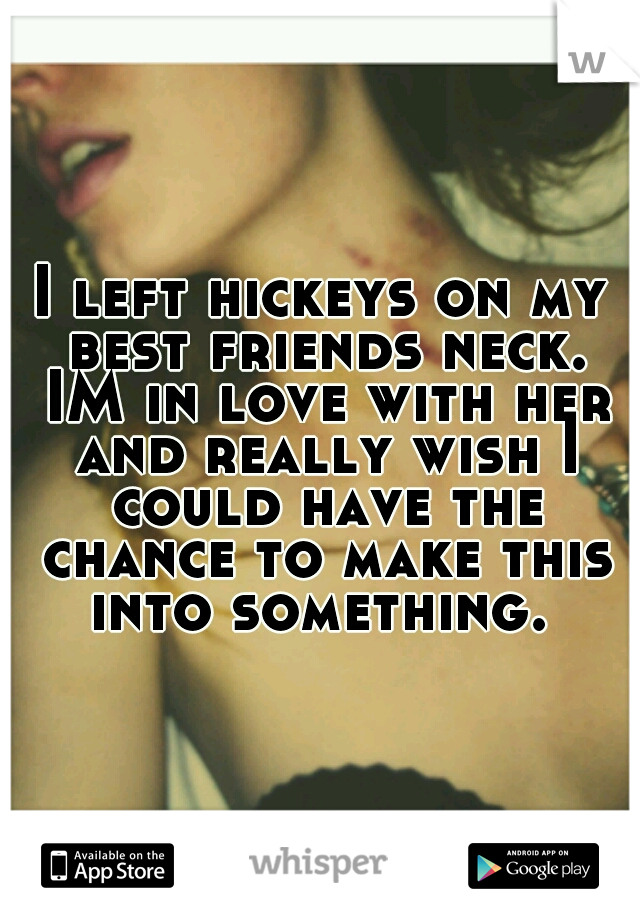 I left hickeys on my best friends neck. IM in love with her and really wish I could have the chance to make this into something. 