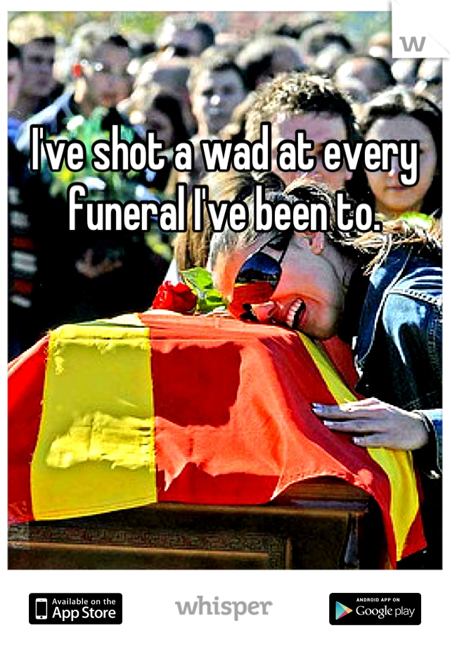 I've shot a wad at every funeral I've been to.