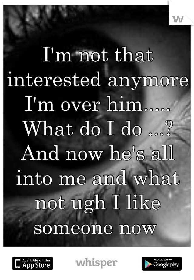 I'm not that interested anymore I'm over him..... What do I do ...? And now he's all into me and what not ugh I like someone now 