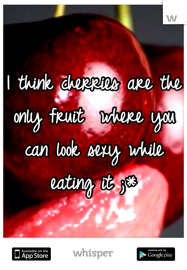 I think cherries are the only fruit  where you can look sexy while eating it ;*