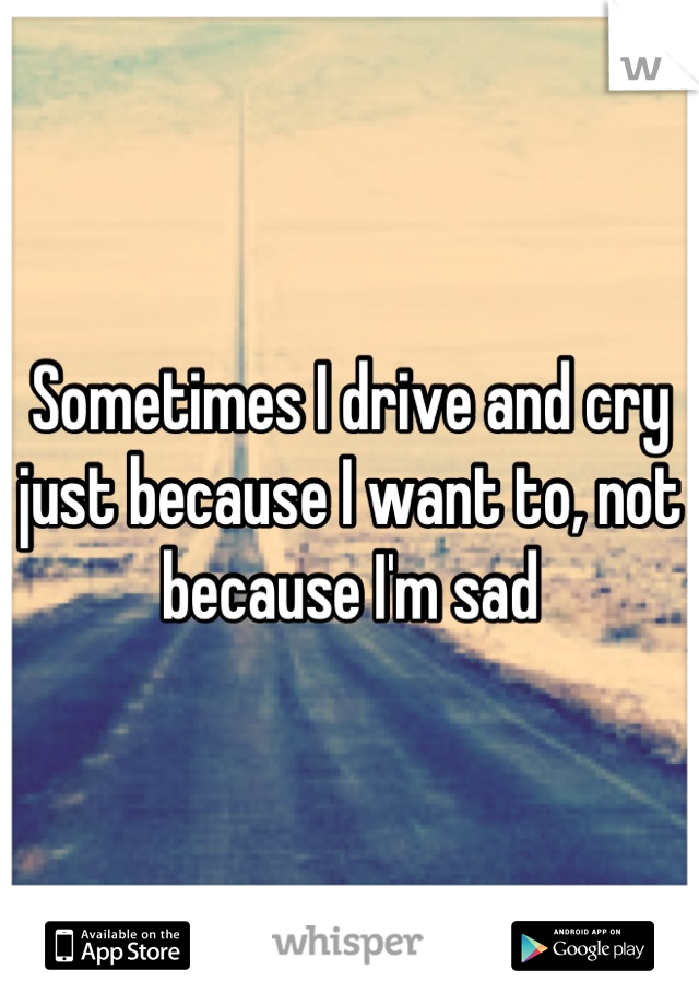 Sometimes I drive and cry just because I want to, not because I'm sad