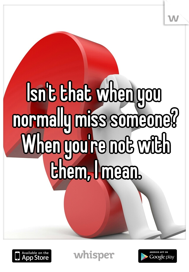 Isn't that when you normally miss someone? When you're not with them, I mean.