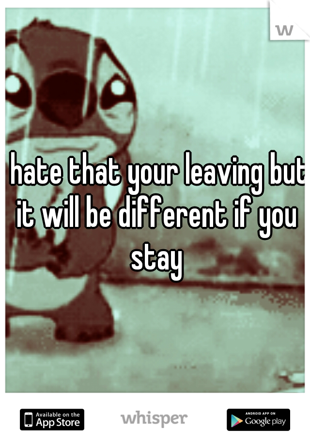 I hate that your leaving but it will be different if you stay