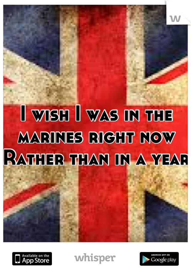 I wish I was in the marines right now
Rather than in a year