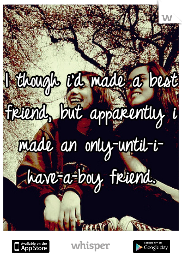 I though i'd made a best friend, but apparently i made an only-until-i-have-a-boy friend.