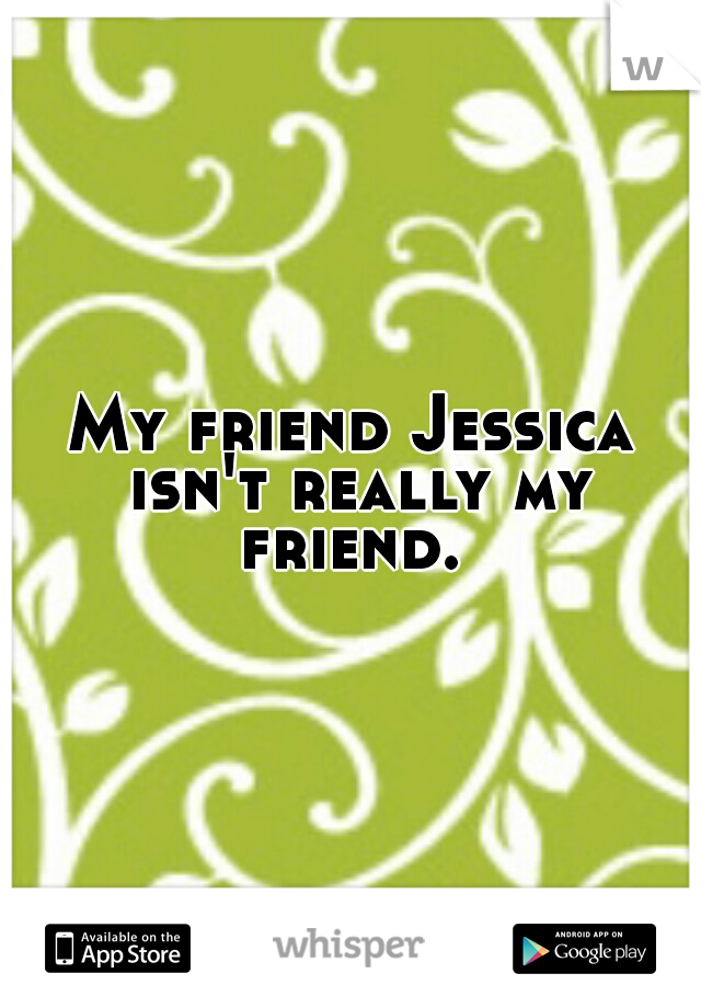 My friend Jessica isn't really my friend. 