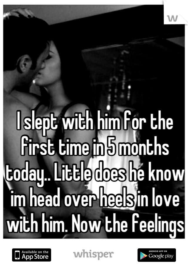 I slept with him for the first time in 5 months today.. Little does he know im head over heels in love with him. Now the feelings are only stronger. 