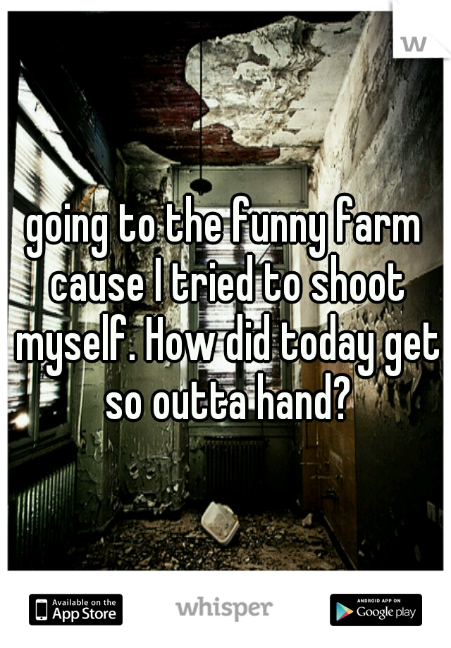 going to the funny farm cause I tried to shoot myself. How did today get so outta hand?