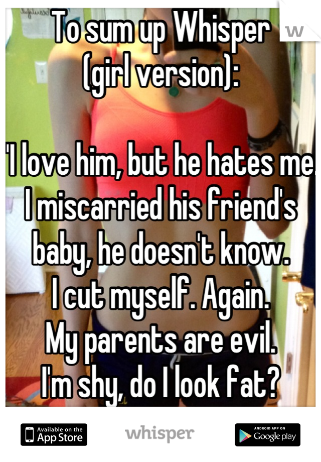 To sum up Whisper
(girl version):

"I love him, but he hates me.
I miscarried his friend's baby, he doesn't know.
I cut myself. Again.
My parents are evil.
I'm shy, do I look fat?
PM me. ;) "