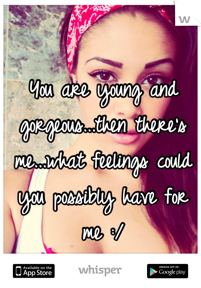 You are young and gorgeous...then there's me...what feelings could you possibly have for me :/