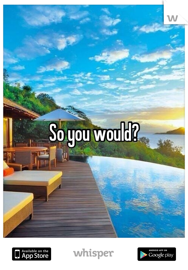 So you would?