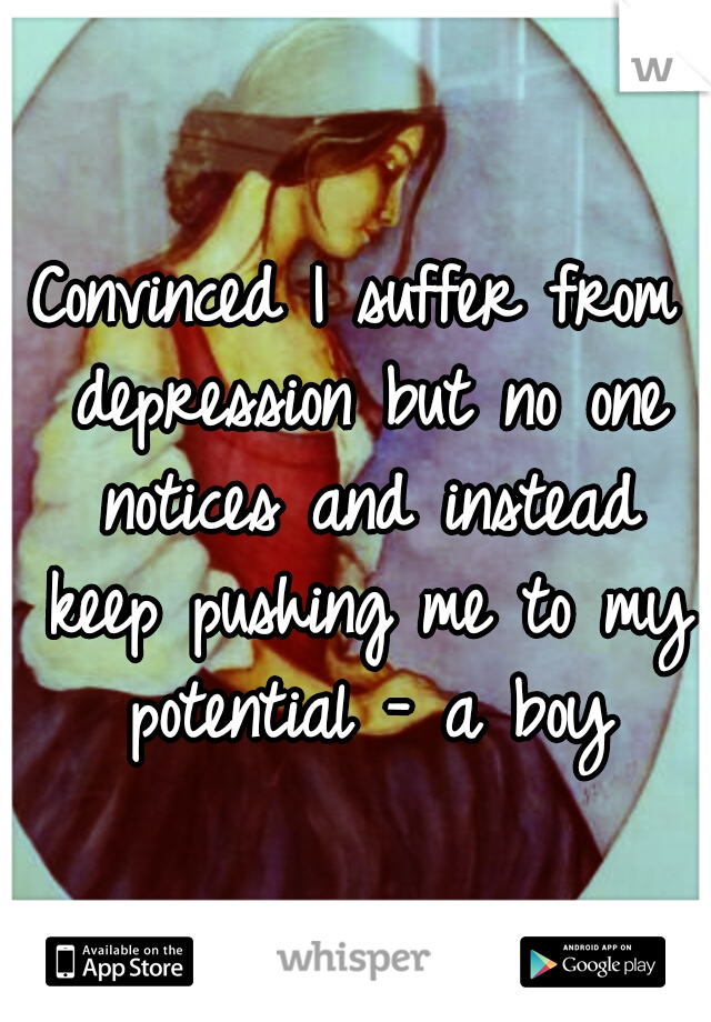 Convinced I suffer from depression but no one notices and instead keep pushing me to my potential - a boy