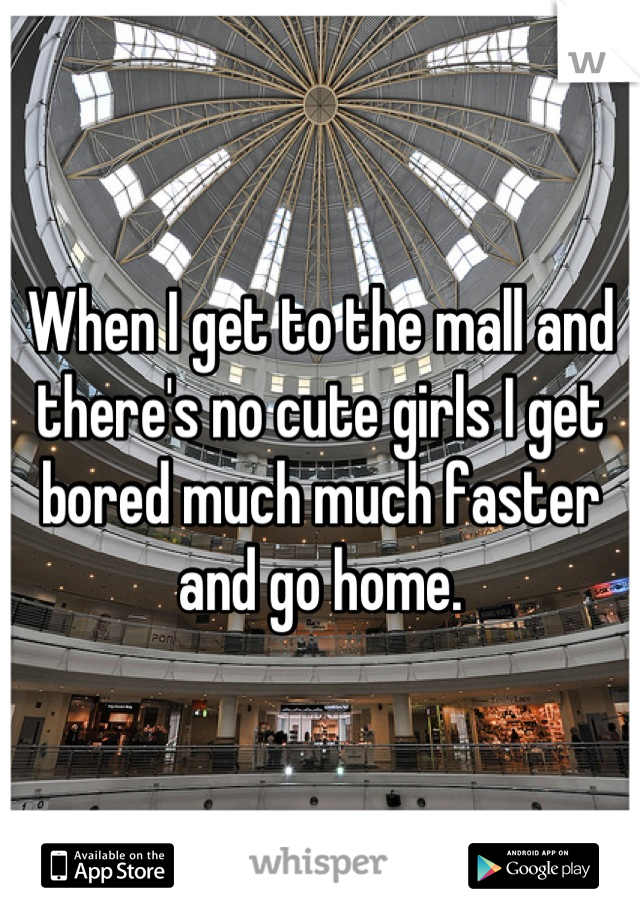 When I get to the mall and there's no cute girls I get bored much much faster and go home.