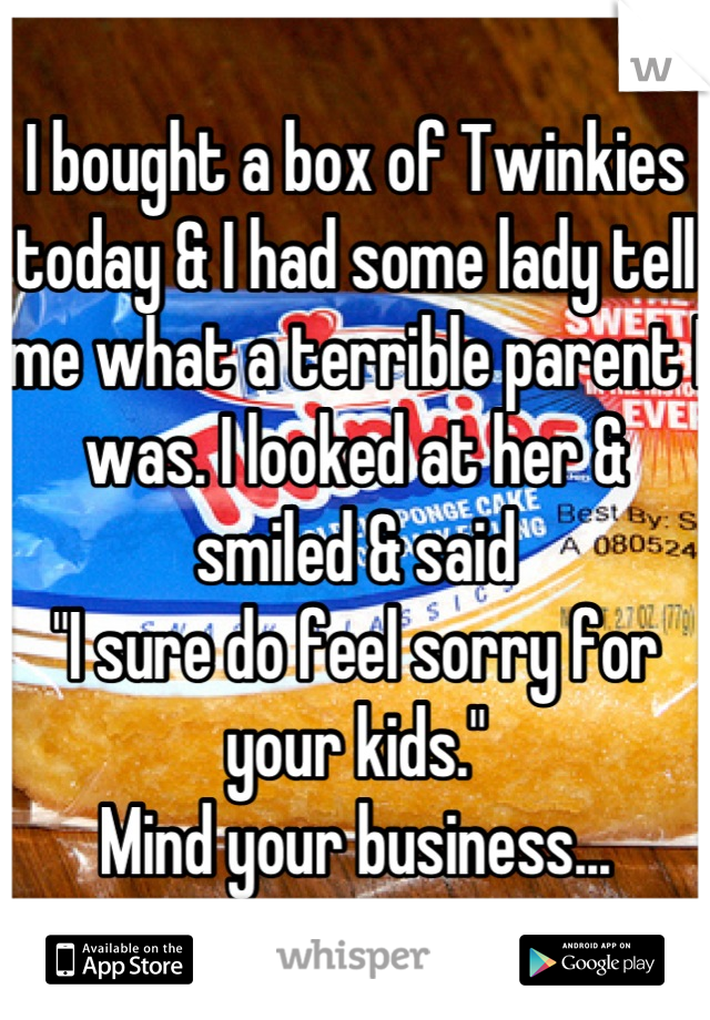 I bought a box of Twinkies today & I had some lady tell me what a terrible parent I was. I looked at her & smiled & said 
"I sure do feel sorry for your kids." 
Mind your business...